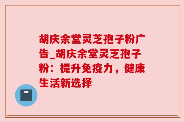 胡庆余堂灵芝孢子粉广告_胡庆余堂灵芝孢子粉:提升免疫力,健康生活新选择 胡庆余堂灵芝孢子粉广告_胡庆余堂灵芝孢子粉:提升免疫力,健康生活新选择