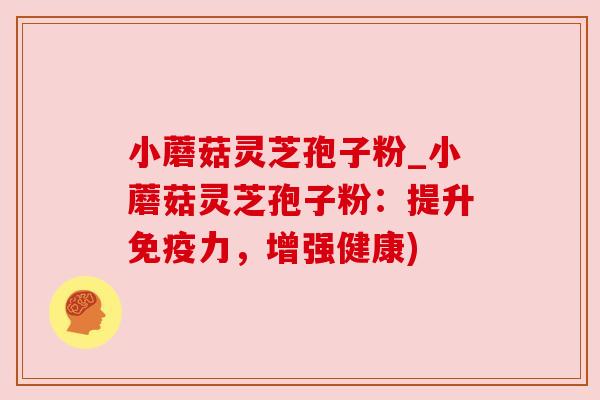 小蘑菇灵芝孢子粉_小蘑菇灵芝孢子粉:提升免疫力,增强健康) 小蘑菇灵芝孢子粉_小蘑菇灵芝孢子粉:提升免疫力,增强健康)