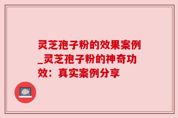 灵芝孢子粉的效果案例_灵芝孢子粉的神奇功效：真实案例分享