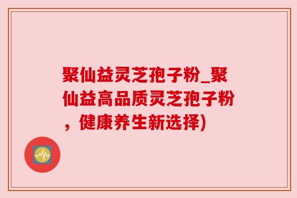 聚仙益灵芝孢子粉_聚仙益高品质灵芝孢子粉,健康养生新选择) 聚仙益灵芝孢子粉_聚仙益高品质灵芝孢子粉,健康养生新选择)