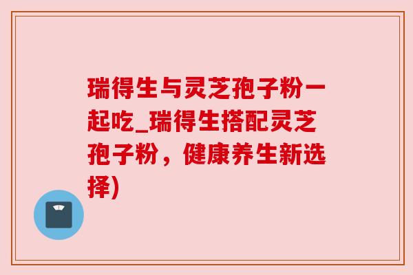 瑞得生与灵芝孢子粉一起吃_瑞得生搭配灵芝孢子粉，健康养生新选择)