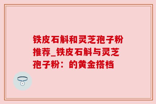 铁皮石斛和灵芝孢子粉推荐_铁皮石斛与灵芝孢子粉：的黄金搭档