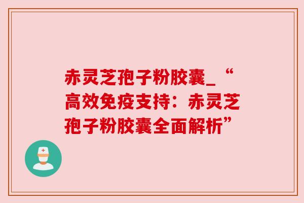赤灵芝孢子粉胶囊_“高效免疫支持:赤灵芝孢子粉胶囊全面解析” 赤灵芝孢子粉胶囊_“高效免疫支持:赤灵芝孢子粉胶囊全面解析”