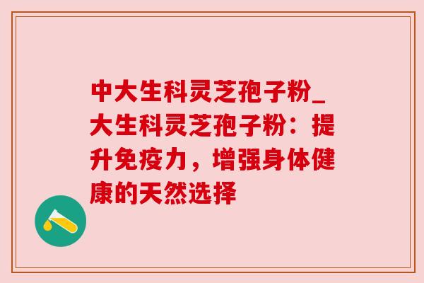 中大生科灵芝孢子粉_大生科灵芝孢子粉：提升免疫力，增强身体健康的天然选择