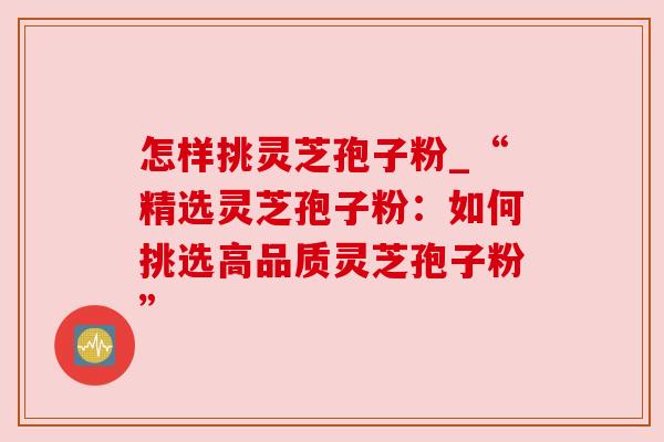 怎样挑灵芝孢子粉_“精选灵芝孢子粉：如何挑选高品质灵芝孢子粉”