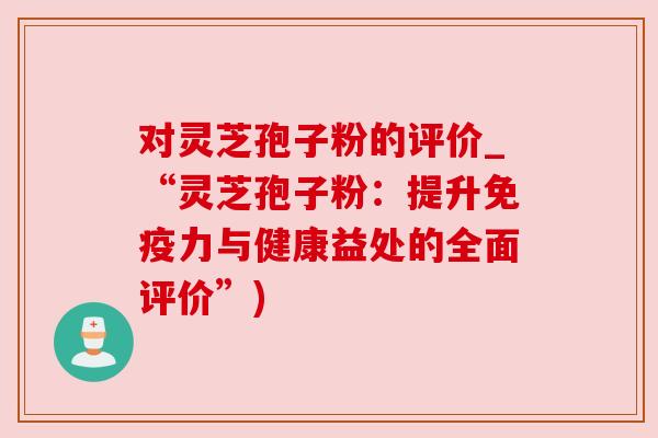 对灵芝孢子粉的评价_“灵芝孢子粉:提升免疫力与健康益处的全面评价”) 对灵芝孢子粉的评价_“灵芝孢子粉:提升免疫力与健康益处的全面评价”)