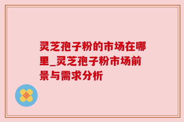 灵芝孢子粉的市场在哪里_灵芝孢子粉市场前景与需求分析 灵芝孢子粉的市场在哪里_灵芝孢子粉市场前景与需求分析