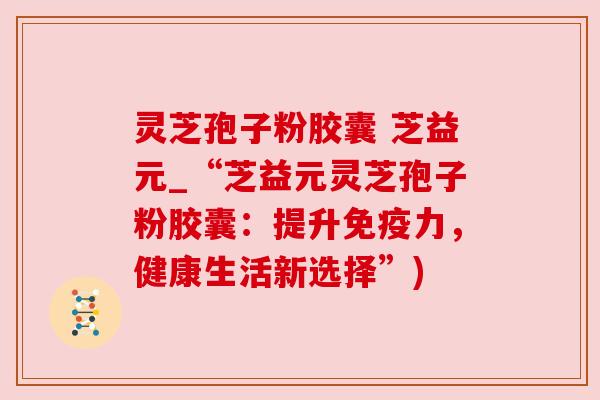 灵芝孢子粉胶囊 芝益元_“芝益元灵芝孢子粉胶囊:提升免疫力,健康生活新选择”) 灵芝孢子粉胶囊 芝益元_“芝益元灵芝孢子粉胶囊:提升免疫力,健康生活新选择”)