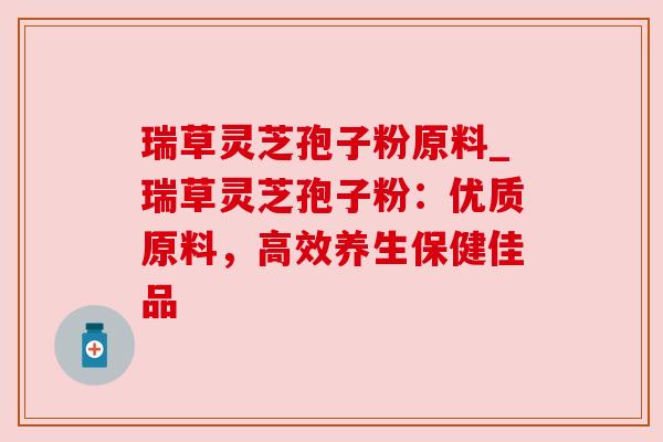 瑞草灵芝孢子粉原料_瑞草灵芝孢子粉:优质原料,高效养生保健佳品 瑞草灵芝孢子粉原料_瑞草灵芝孢子粉:优质原料,高效养生保健佳品