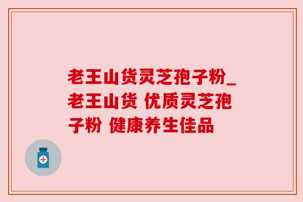 老王山货灵芝孢子粉_老王山货 优质灵芝孢子粉 健康养生佳品