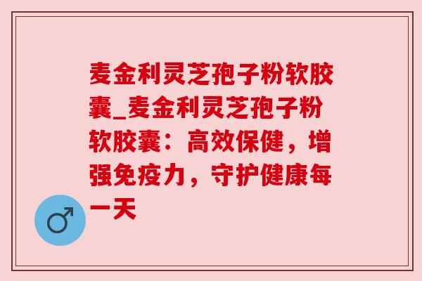 麦金利灵芝孢子粉软胶囊_麦金利灵芝孢子粉软胶囊：高效保健，增强免疫力，守护健康每一天