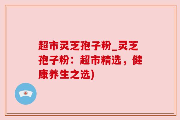 超市灵芝孢子粉_灵芝孢子粉:超市精选,健康养生之选) 超市灵芝孢子粉_灵芝孢子粉:超市精选,健康养生之选)