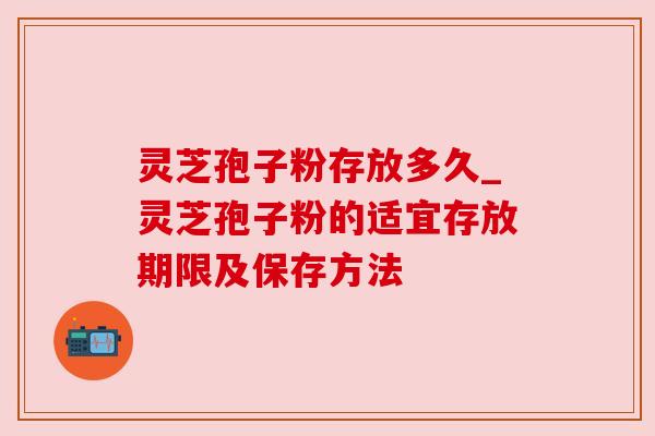 灵芝孢子粉存放多久_灵芝孢子粉的适宜存放期限及保存方法 灵芝孢子粉存放多久_灵芝孢子粉的适宜存放期限及保存方法