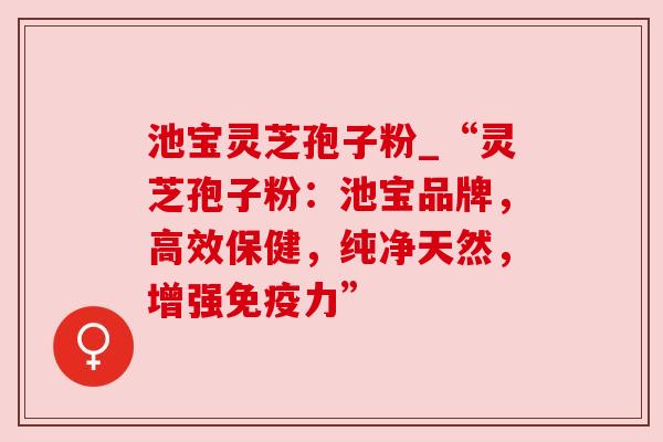 池宝灵芝孢子粉_“灵芝孢子粉：池宝品牌，高效保健，纯净天然，增强免疫力”
