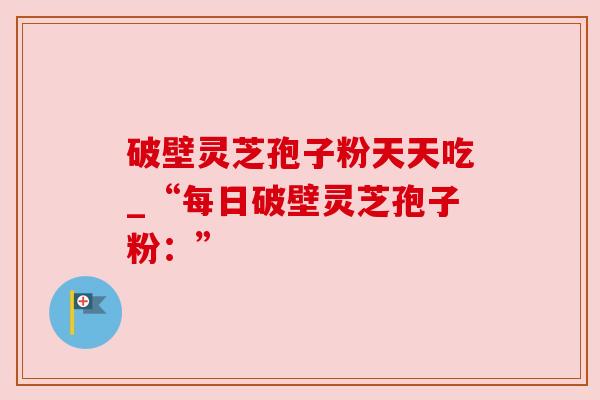 破壁灵芝孢子粉天天吃_“每日破壁灵芝孢子粉:” 破壁灵芝孢子粉天天吃_“每日破壁灵芝孢子粉:”