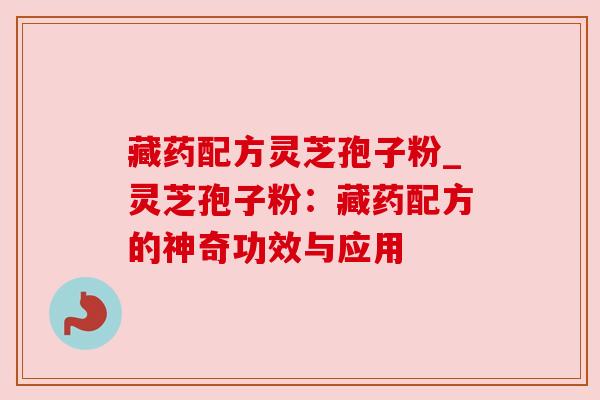 藏药配方灵芝孢子粉_灵芝孢子粉:藏药配方的神奇功效与应用 藏药配方灵芝孢子粉_灵芝孢子粉:藏药配方的神奇功效与应用