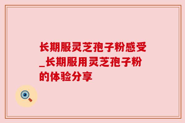 长期服灵芝孢子粉感受_长期服用灵芝孢子粉的体验分享 长期服灵芝孢子粉感受_长期服用灵芝孢子粉的体验分享