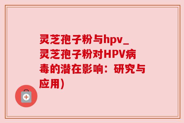 灵芝孢子粉与hpv_灵芝孢子粉对HPV的潜在影响：研究与应用)