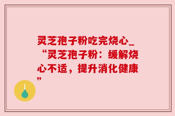 灵芝孢子粉吃完烧心_“灵芝孢子粉:缓解烧心不适,提升消化健康” 灵芝孢子粉吃完烧心_“灵芝孢子粉:缓解烧心不适,提升消化健康”