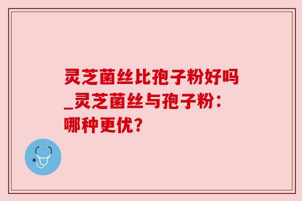 灵芝菌丝比孢子粉好吗_灵芝菌丝与孢子粉:哪种更优? 灵芝菌丝比孢子粉好吗_灵芝菌丝与孢子粉:哪种更优?