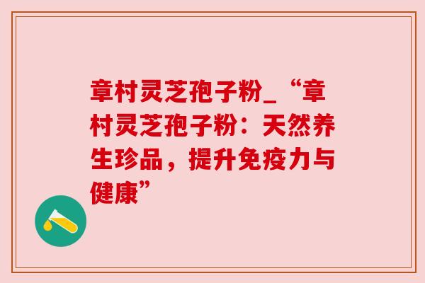 章村灵芝孢子粉_“章村灵芝孢子粉:天然养生珍品,提升免疫力与健康” 章村灵芝孢子粉_“章村灵芝孢子粉:天然养生珍品,提升免疫力与健康”