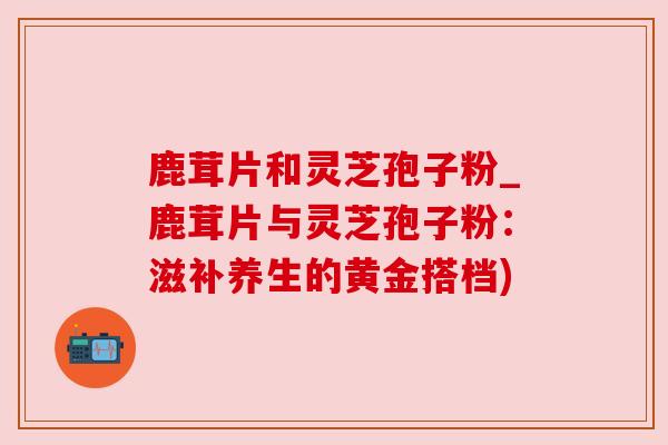 鹿茸片和灵芝孢子粉_鹿茸片与灵芝孢子粉：滋补养生的黄金搭档)