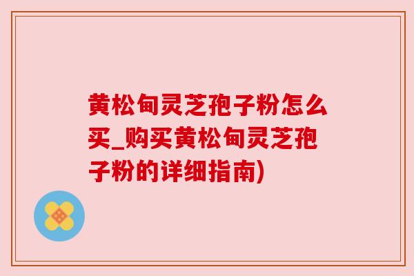 黄松甸灵芝孢子粉怎么买_购买黄松甸灵芝孢子粉的详细指南) 黄松甸灵芝孢子粉怎么买_购买黄松甸灵芝孢子粉的详细指南)
