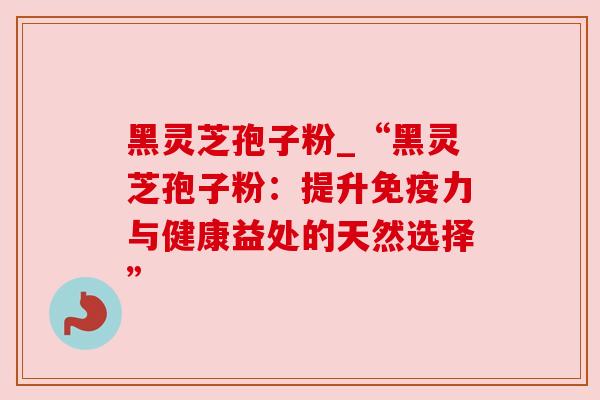黑灵芝孢子粉_“黑灵芝孢子粉：提升免疫力与健康益处的天然选择”