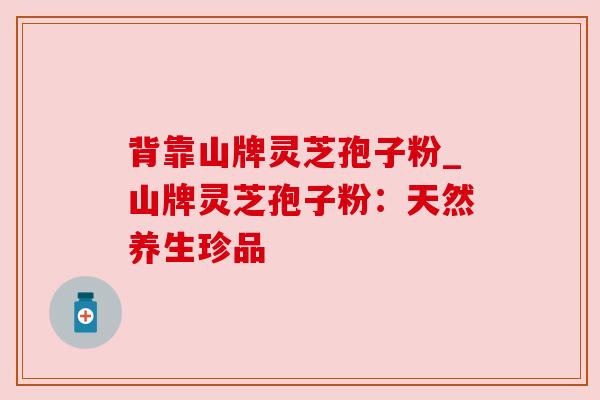 背靠山牌灵芝孢子粉_山牌灵芝孢子粉:天然养生珍品 背靠山牌灵芝孢子粉_山牌灵芝孢子粉:天然养生珍品