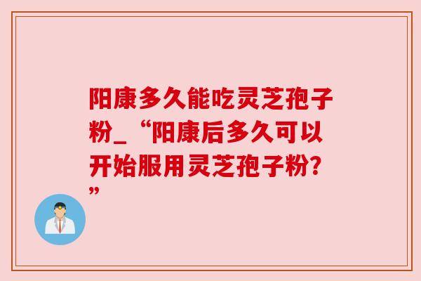 阳康多久能吃灵芝孢子粉_“阳康后多久可以开始服用灵芝孢子粉？”