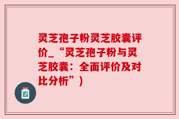 灵芝孢子粉灵芝胶囊评价_“灵芝孢子粉与灵芝胶囊:全面评价及对比分析”) 灵芝孢子粉灵芝胶囊评价_“灵芝孢子粉与灵芝胶囊:全面评价及对比分析”)