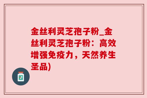 金丝利灵芝孢子粉_金丝利灵芝孢子粉:高效增强免疫力,天然养生圣品) 金丝利灵芝孢子粉_金丝利灵芝孢子粉:高效增强免疫力,天然养生圣品)