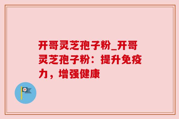 开哥灵芝孢子粉_开哥灵芝孢子粉:提升免疫力,增强健康 开哥灵芝孢子粉_开哥灵芝孢子粉:提升免疫力,增强健康
