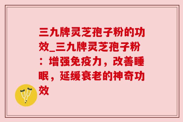 三九牌灵芝孢子粉的功效_三九牌灵芝孢子粉：增强免疫力，改善，延缓的神奇功效