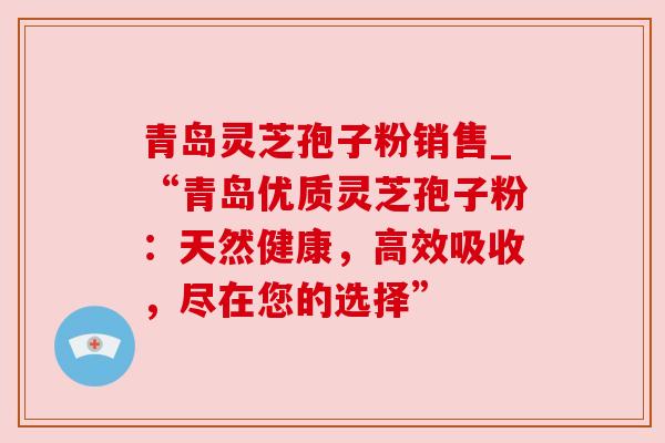 青岛灵芝孢子粉销售_“青岛优质灵芝孢子粉:天然健康,高效吸收,尽在您的选择” 青岛灵芝孢子粉销售_“青岛优质灵芝孢子粉:天然健康,高效吸收,尽在您的选择”