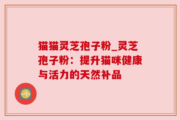 猫猫灵芝孢子粉_灵芝孢子粉:提升猫咪健康与活力的天然补品 猫猫灵芝孢子粉_灵芝孢子粉:提升猫咪健康与活力的天然补品