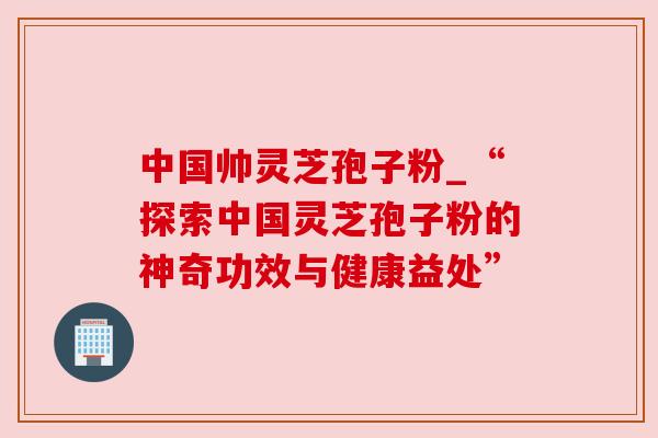 中国帅灵芝孢子粉_“探索中国灵芝孢子粉的神奇功效与健康益处” 中国帅灵芝孢子粉_“探索中国灵芝孢子粉的神奇功效与健康益处”