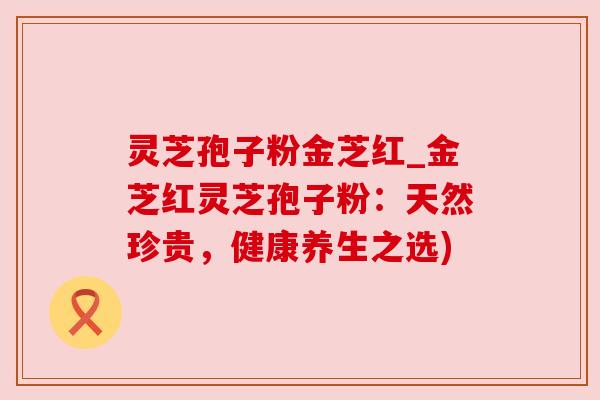 灵芝孢子粉金芝红_金芝红灵芝孢子粉：天然珍贵，健康养生之选)
