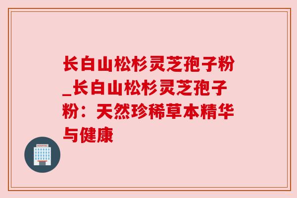 长白山松杉灵芝孢子粉_长白山松杉灵芝孢子粉：天然珍稀草本精华与健康