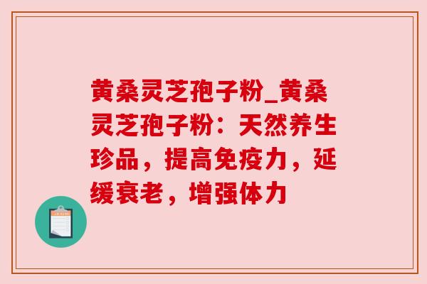 黄桑灵芝孢子粉_黄桑灵芝孢子粉:天然养生珍品,提高免疫力,延缓,增强体力 黄桑灵芝孢子粉_黄桑灵芝孢子粉:天然养生珍品,提高免疫力,延缓,增强体力