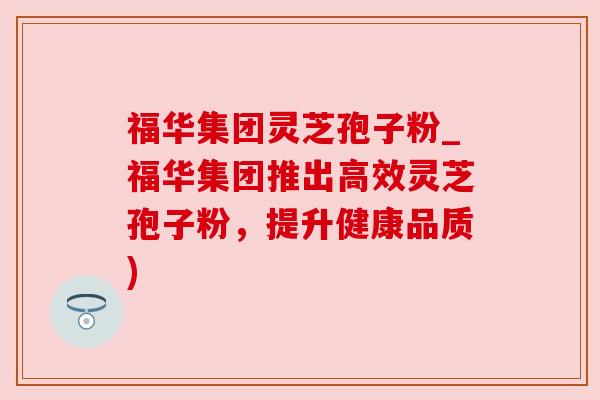 福华集团灵芝孢子粉_福华集团推出高效灵芝孢子粉,提升健康品质) 福华集团灵芝孢子粉_福华集团推出高效灵芝孢子粉,提升健康品质)