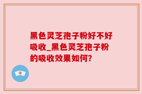 黑色灵芝孢子粉好不好吸收_黑色灵芝孢子粉的吸收效果如何? 黑色灵芝孢子粉好不好吸收_黑色灵芝孢子粉的吸收效果如何?