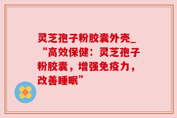灵芝孢子粉胶囊外壳_“高效保健:灵芝孢子粉胶囊,增强免疫力,改善” 灵芝孢子粉胶囊外壳_“高效保健:灵芝孢子粉胶囊,增强免疫力,改善”