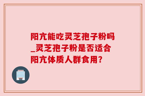 阳亢能吃灵芝孢子粉吗_灵芝孢子粉是否适合阳亢体质人群食用? 阳亢能吃灵芝孢子粉吗_灵芝孢子粉是否适合阳亢体质人群食用?