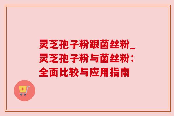 灵芝孢子粉跟菌丝粉_灵芝孢子粉与菌丝粉：全面比较与应用指南