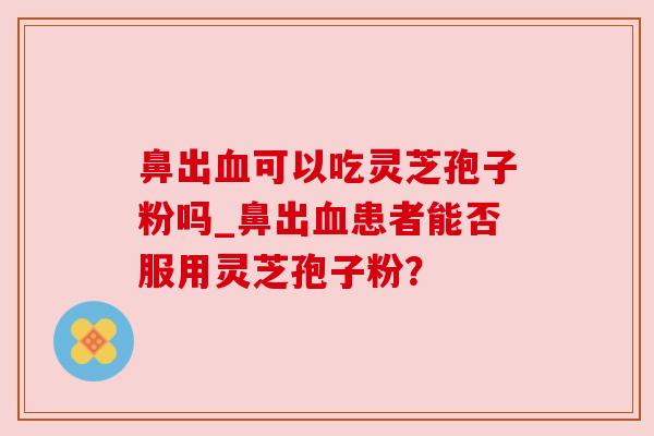 鼻出可以吃灵芝孢子粉吗_鼻出患者能否服用灵芝孢子粉？