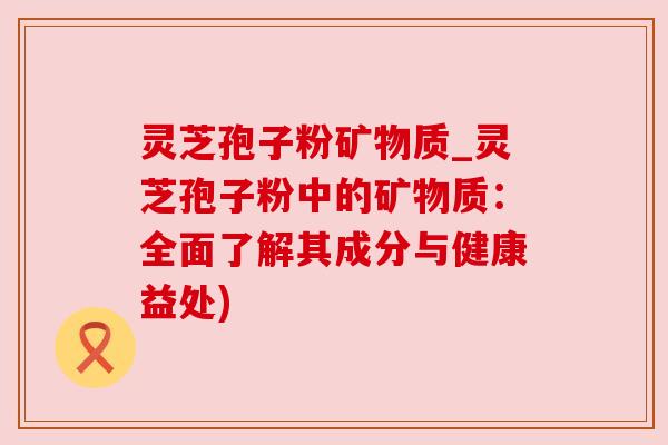 灵芝孢子粉矿物质_灵芝孢子粉中的矿物质：全面了解其成分与健康益处)