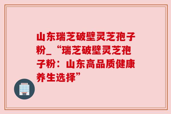 山东瑞芝破壁灵芝孢子粉_“瑞芝破壁灵芝孢子粉:山东高品质健康养生选择” 山东瑞芝破壁灵芝孢子粉_“瑞芝破壁灵芝孢子粉:山东高品质健康养生选择”