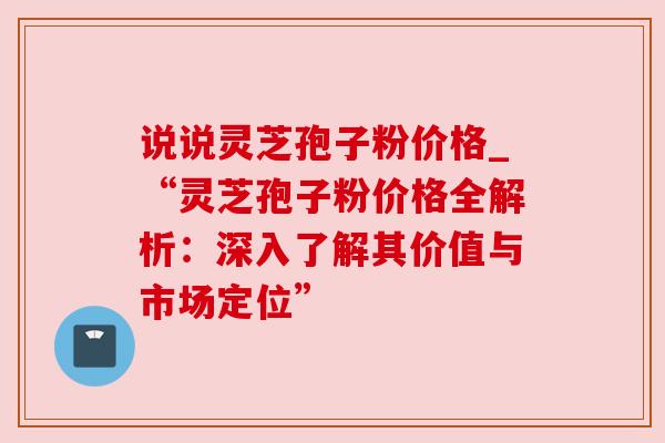 说说灵芝孢子粉价格_“灵芝孢子粉价格全解析:深入了解其价值与市场定位” 说说灵芝孢子粉价格_“灵芝孢子粉价格全解析:深入了解其价值与市场定位”