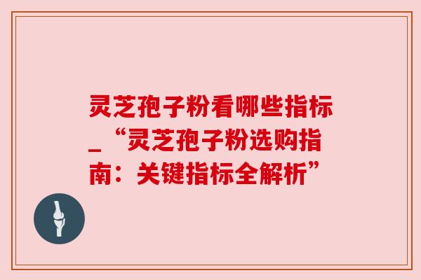 灵芝孢子粉看哪些指标_“灵芝孢子粉选购指南:关键指标全解析” 灵芝孢子粉看哪些指标_“灵芝孢子粉选购指南:关键指标全解析”